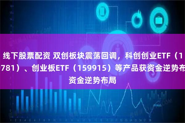 线下股票配资 双创板块震荡回调，科创创业ETF（159781）、创业板ETF（159915）等产品获资金逆势布局