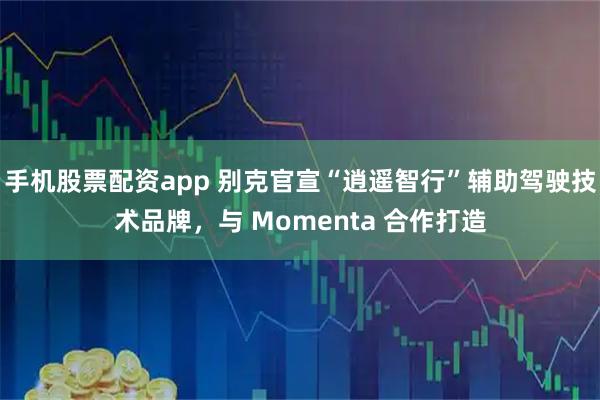 手机股票配资app 别克官宣“逍遥智行”辅助驾驶技术品牌，与 Momenta 合作打造