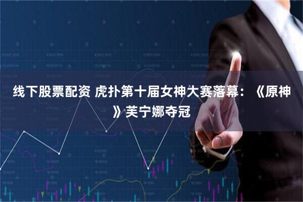 线下股票配资 虎扑第十届女神大赛落幕：《原神》芙宁娜夺冠