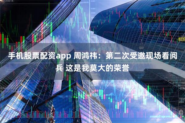 手机股票配资app 周鸿祎：第二次受邀现场看阅兵 这是我莫大的荣誉