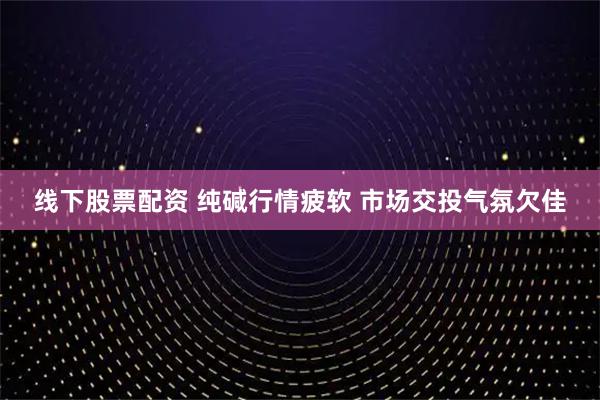 线下股票配资 纯碱行情疲软 市场交投气氛欠佳