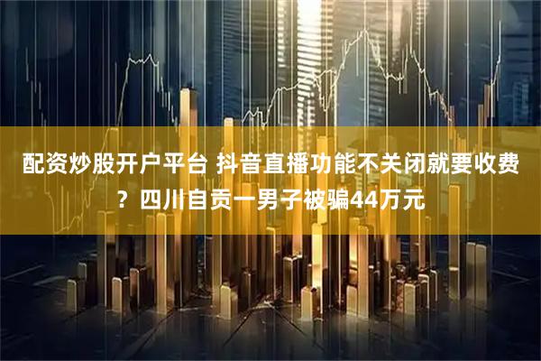 配资炒股开户平台 抖音直播功能不关闭就要收费？四川自贡一男子被骗44万元