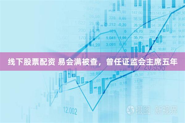 线下股票配资 易会满被查，曾任证监会主席五年