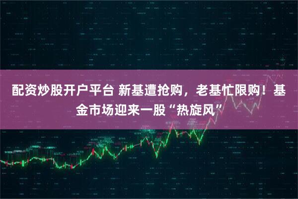 配资炒股开户平台 新基遭抢购，老基忙限购！基金市场迎来一股“热旋风”