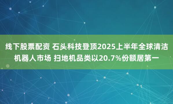 线下股票配资 石头科技登顶2025上半年全球清洁机器人市场 扫地机品类以20.7%份额居第一