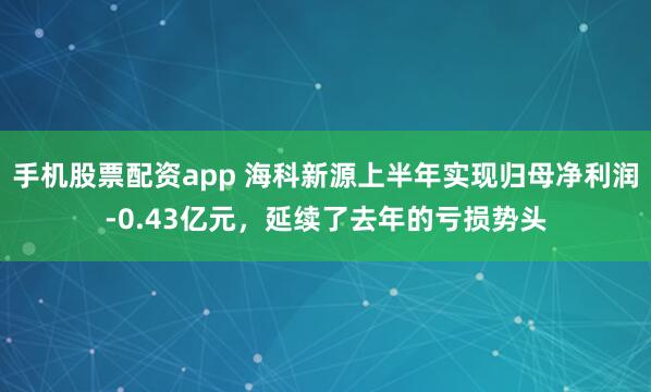 手机股票配资app 海科新源上半年实现归母净利润-0.43亿元，延续了去年的亏损势头