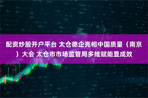 配资炒股开户平台 太仓德企亮相中国质量（南京）大会 太仓市市场监管局多维赋能显成效