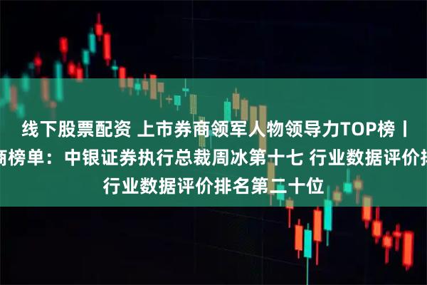 线下股票配资 上市券商领军人物领导力TOP榜丨成长发展券商榜单：中银证券执行总裁周冰第十七 行业数据评价排名第二十位
