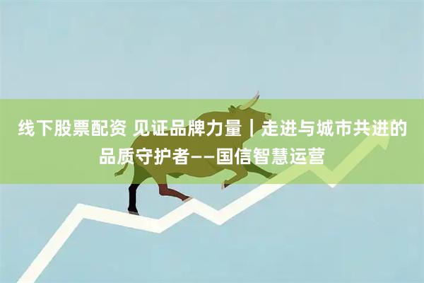 线下股票配资 见证品牌力量｜走进与城市共进的品质守护者——国信智慧运营