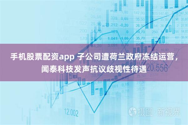 手机股票配资app 子公司遭荷兰政府冻结运营，闻泰科技发声抗议歧视性待遇