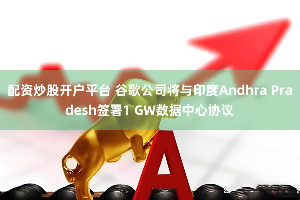 配资炒股开户平台 谷歌公司将与印度Andhra Pradesh签署1 GW数据中心协议