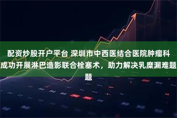 配资炒股开户平台 深圳市中西医结合医院肿瘤科成功开展淋巴造影联合栓塞术，助力解决乳糜漏难题