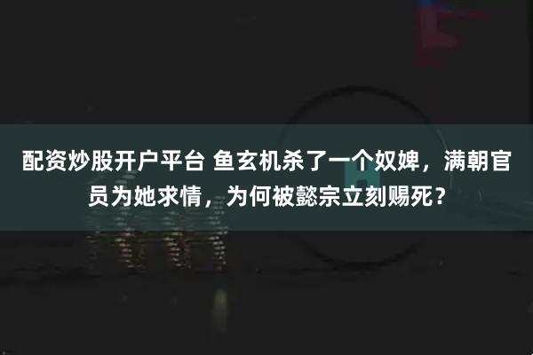 配资炒股开户平台 鱼玄机杀了一个奴婢，满朝官员为她求情，为何被懿宗立刻赐死？