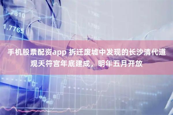 手机股票配资app 拆迁废墟中发现的长沙清代道观天符宫年底建成，明年五月开放