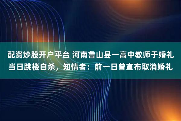 配资炒股开户平台 河南鲁山县一高中教师于婚礼当日跳楼自杀，知情者：前一日曾宣布取消婚礼