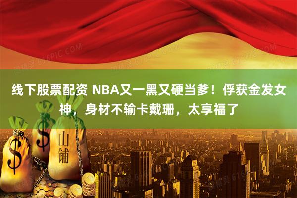 线下股票配资 NBA又一黑又硬当爹！俘获金发女神，身材不输卡戴珊，太享福了
