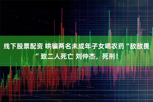 线下股票配资 哄骗两名未成年子女喝农药“敌敌畏”致二人死亡 刘仲杰，死刑！