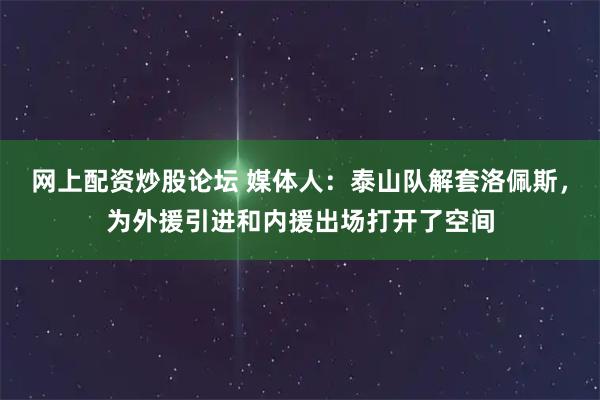 网上配资炒股论坛 媒体人：泰山队解套洛佩斯，为外援引进和内援出场打开了空间