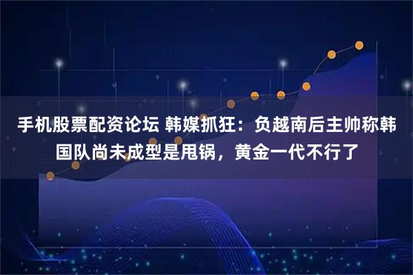 手机股票配资论坛 韩媒抓狂：负越南后主帅称韩国队尚未成型是甩锅，黄金一代不行了