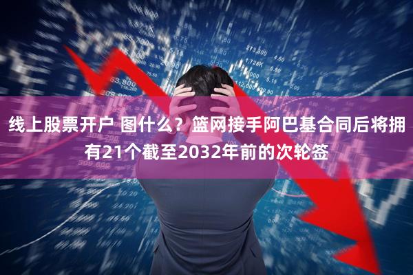 线上股票开户 图什么？篮网接手阿巴基合同后将拥有21个截至2032年前的次轮签