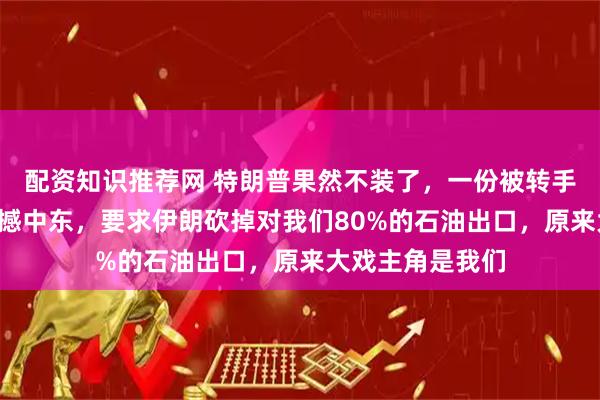 配资知识推荐网 特朗普果然不装了，一份被转手4次的投降书震撼中东，要求伊朗砍掉对我们80%的石油出口，原来大戏主角是我们