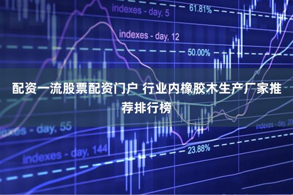 配资一流股票配资门户 行业内橡胶木生产厂家推荐排行榜