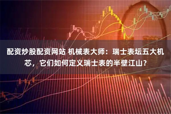 配资炒股配资网站 机械表大师：瑞士表坛五大机芯，它们如何定义瑞士表的半壁江山？