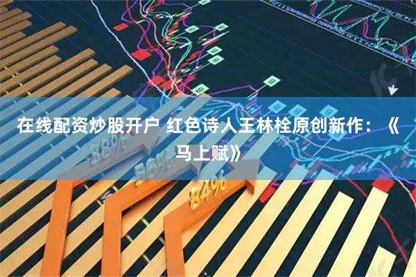 在线配资炒股开户 红色诗人王林栓原创新作：《马上赋》