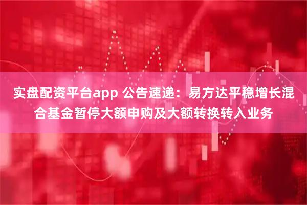 实盘配资平台app 公告速递：易方达平稳增长混合基金暂停大额申购及大额转换转入业务