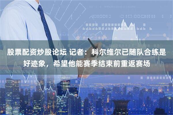 股票配资炒股论坛 记者：科尔维尔已随队合练是好迹象，希望他能赛季结束前重返赛场