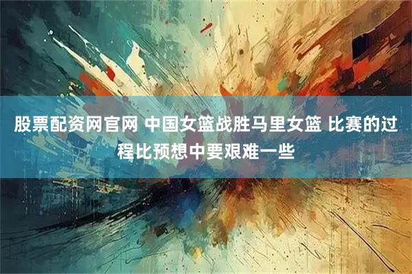 股票配资网官网 中国女篮战胜马里女篮 比赛的过程比预想中要艰难一些