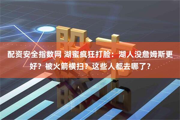 配资安全指数网 湖蜜疯狂打脸：湖人没詹姆斯更好？被火箭横扫？这些人都去哪了？