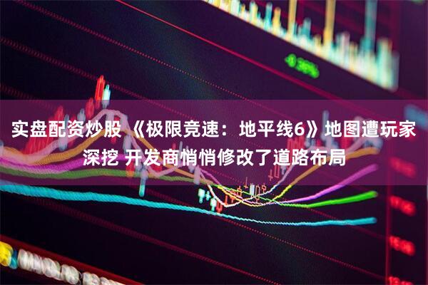 实盘配资炒股 《极限竞速：地平线6》地图遭玩家深挖 开发商悄悄修改了道路布局