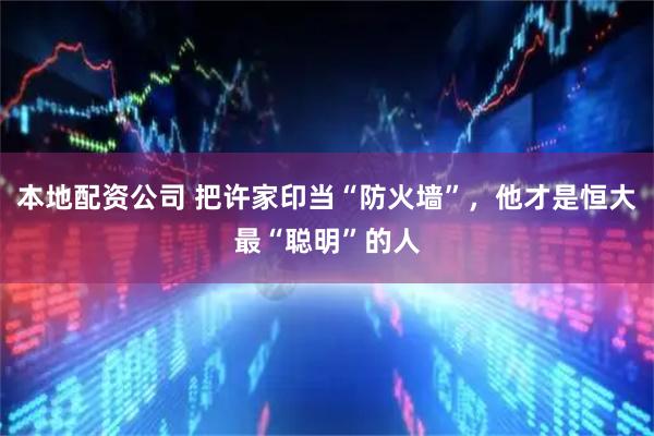 本地配资公司 把许家印当“防火墙”，他才是恒大最“聪明”的人