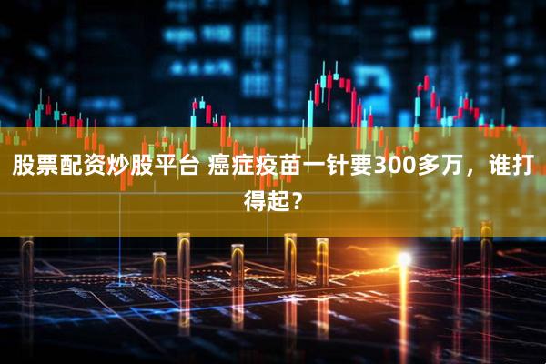股票配资炒股平台 癌症疫苗一针要300多万，谁打得起？