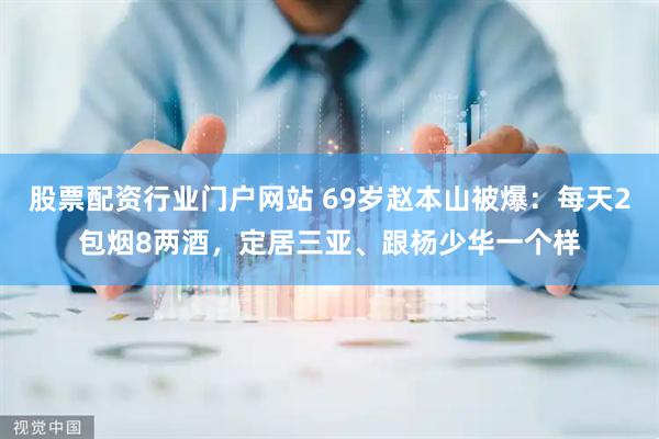 股票配资行业门户网站 69岁赵本山被爆：每天2包烟8两酒，定居三亚、跟杨少华一个样
