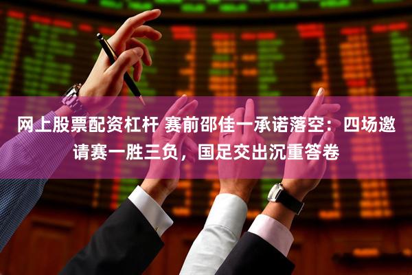 网上股票配资杠杆 赛前邵佳一承诺落空：四场邀请赛一胜三负，国足交出沉重答卷