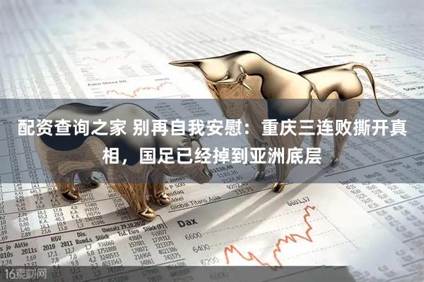 配资查询之家 别再自我安慰：重庆三连败撕开真相，国足已经掉到亚洲底层